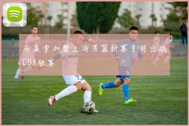 布莱索加盟上海男篮新赛季将出战CBA联赛