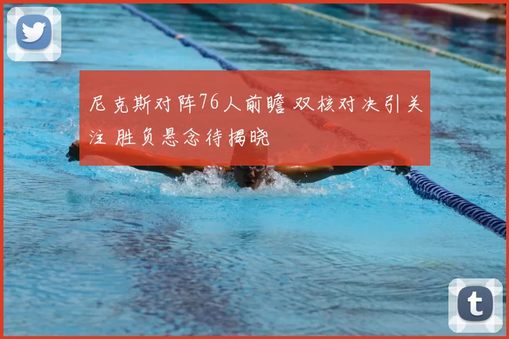 尼克斯对阵76人前瞻 双核对决引关注 胜负悬念待揭晓