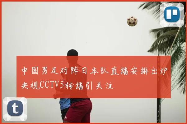 中国男足对阵日本队直播安排出炉央视CCTV5转播引关注