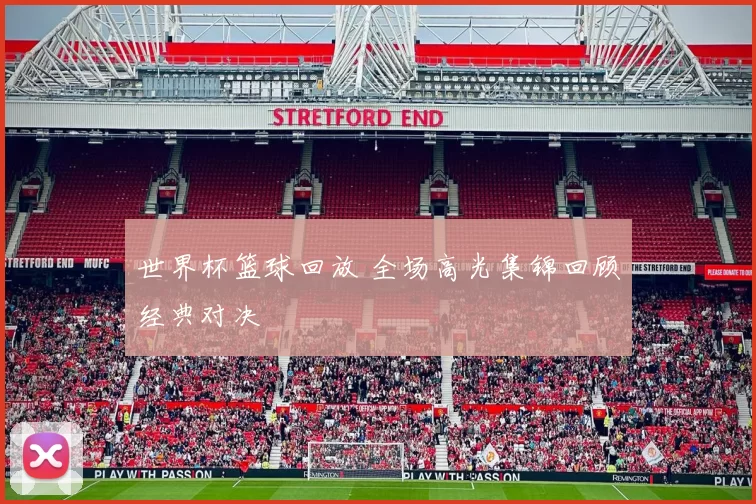 世界杯篮球回放 全场高光集锦回顾经典对决