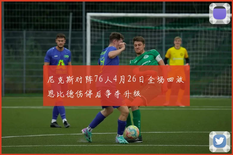 尼克斯对阵76人4月26日全场回放 恩比德伤停后争夺升级