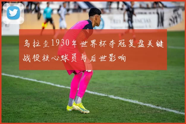 乌拉圭1930年世界杯夺冠复盘关键战役核心球员与后世影响