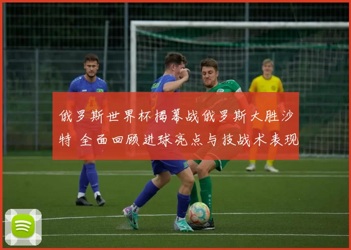 俄罗斯世界杯揭幕战俄罗斯大胜沙特 全面回顾进球亮点与技战术表现
