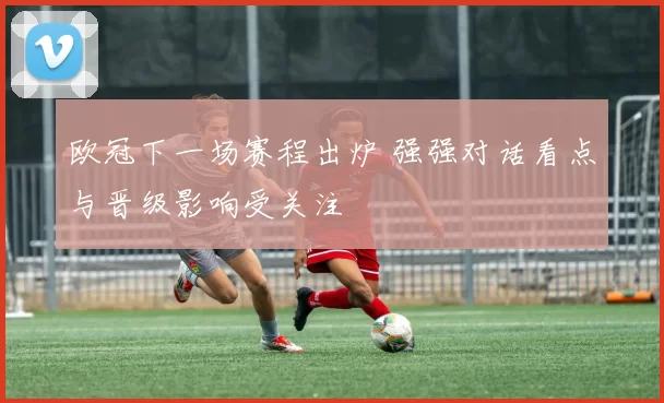 欧冠下一场赛程出炉 强强对话看点与晋级影响受关注