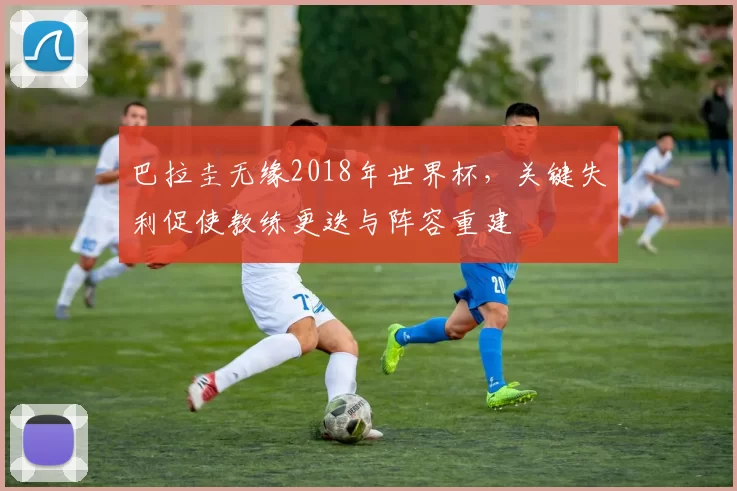 巴拉圭无缘2018年世界杯,关键失利促使教练更迭与阵容重建