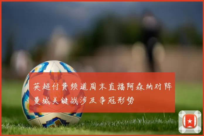 英超付费频道周末直播阿森纳对阵曼城关键战涉及争冠形势