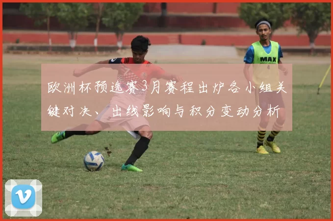 欧洲杯预选赛3月赛程出炉各小组关键对决、出线影响与积分变动分析