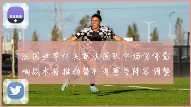 法国世界杯决赛法国队中场伤停影响战术将推动替补考察与阵容调整