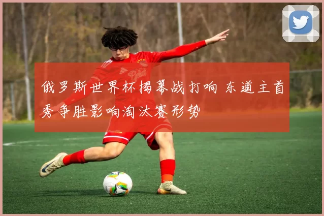俄罗斯世界杯揭幕战打响 东道主首秀争胜影响淘汰赛形势