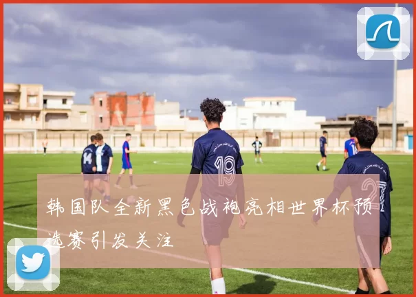 韩国队全新黑色战袍亮相世界杯预选赛引发关注