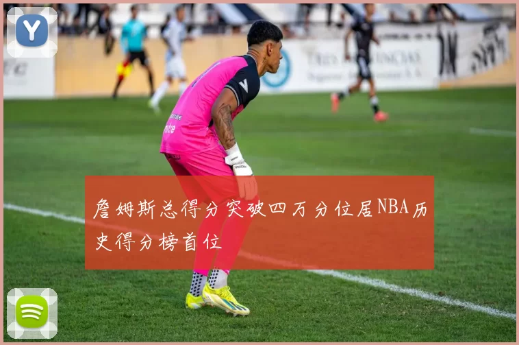 詹姆斯总得分突破四万分位居NBA历史得分榜首位