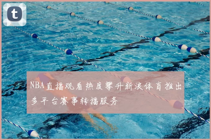 NBA直播观看热度攀升新浪体育推出多平台赛事转播服务