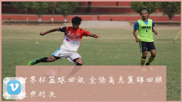 世界杯篮球回放 全场高光集锦回顾经典对决