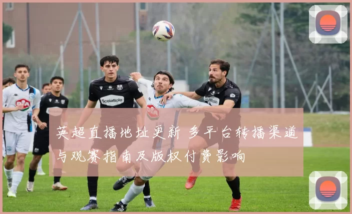 英超直播地址更新 多平台转播渠道与观赛指南及版权付费影响