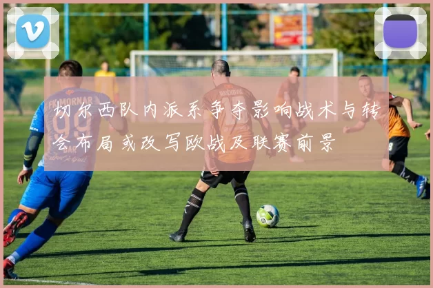 切尔西队内派系争夺影响战术与转会布局或改写欧战及联赛前景