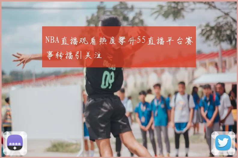 NBA直播观看热度攀升55直播平台赛事转播引关注
