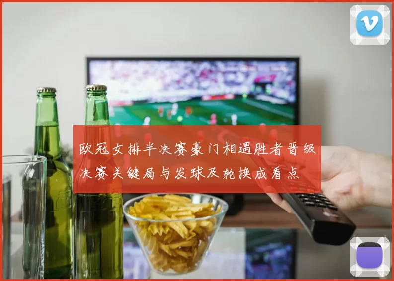 欧冠女排半决赛豪门相遇胜者晋级决赛关键局与发球及轮换成看点