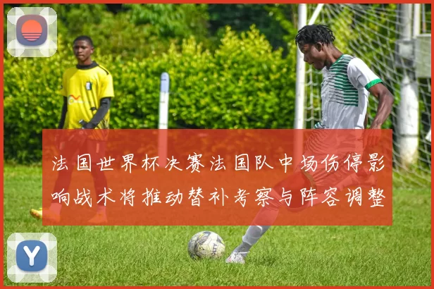 法国世界杯决赛法国队中场伤停影响战术将推动替补考察与阵容调整