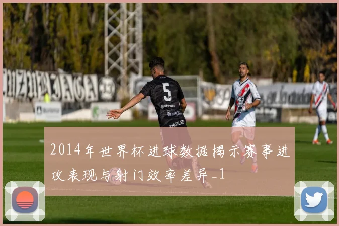 2014年世界杯进球数据揭示赛事进攻表现与射门效率差异_1