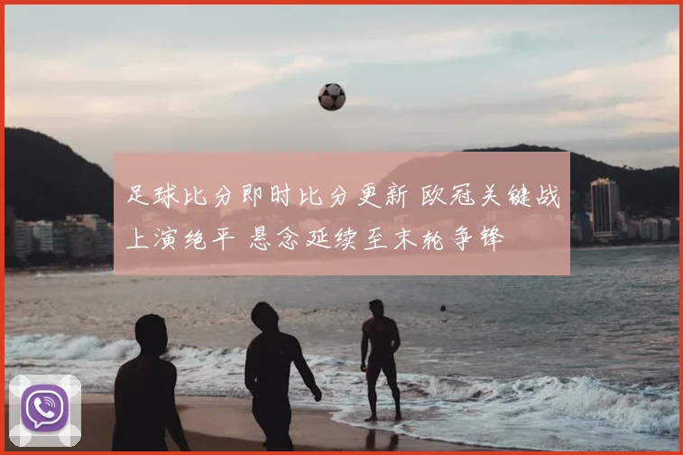 足球比分即时比分更新 欧冠关键战上演绝平 悬念延续至末轮争锋