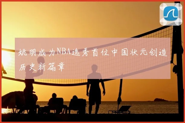 姚明成为NBA选秀首位中国状元创造历史新篇章