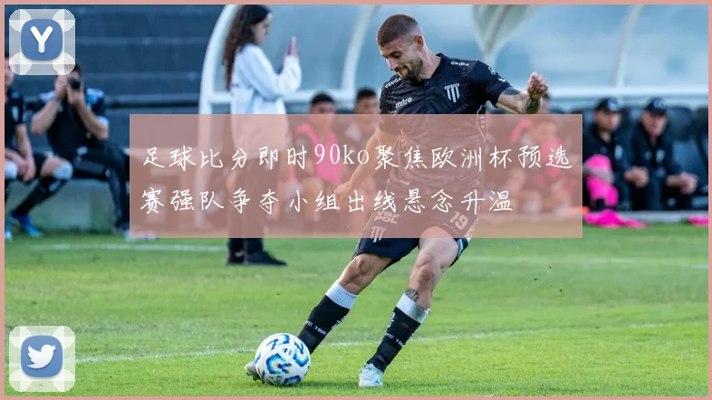 足球比分即时90ko聚焦欧洲杯预选赛强队争夺小组出线悬念升温