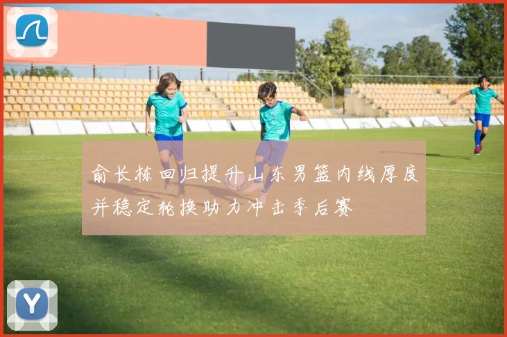 俞长栋回归提升山东男篮内线厚度并稳定轮换助力冲击季后赛