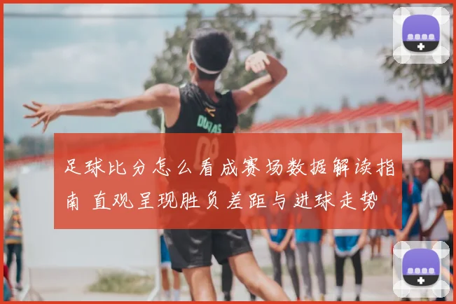 足球比分怎么看成赛场数据解读指南 直观呈现胜负差距与进球走势