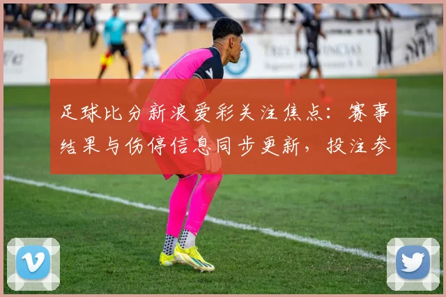 足球比分新浪爱彩关注焦点：赛事结果与伤停信息同步更新，投注参考价值提升