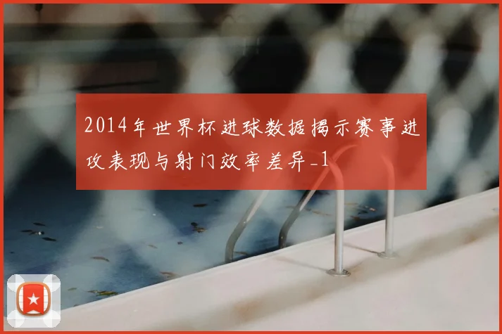 2014年世界杯进球数据揭示赛事进攻表现与射门效率差异_1